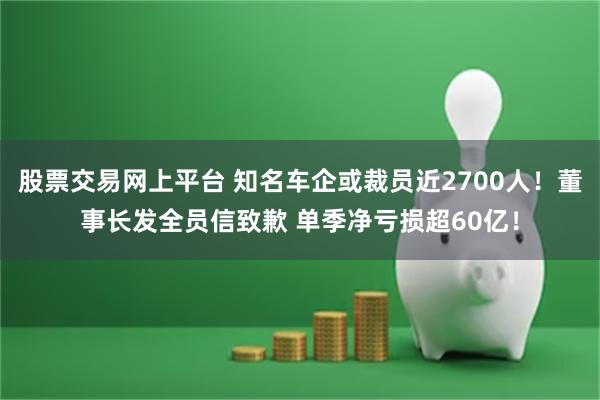 股票交易网上平台 知名车企或裁员近2700人！董事长发全员信致歉 单季净亏损超60亿！