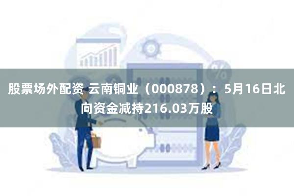 股票场外配资 云南铜业（000878）：5月16日北向资金减持216.03万股