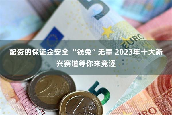 配资的保证金安全 “钱兔”无量 2023年十大新兴赛道等你来竞逐