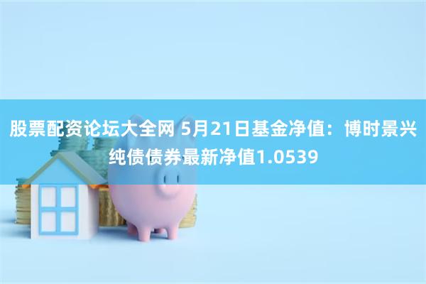 股票配资论坛大全网 5月21日基金净值：博时景兴纯债债券最新净值1.0539