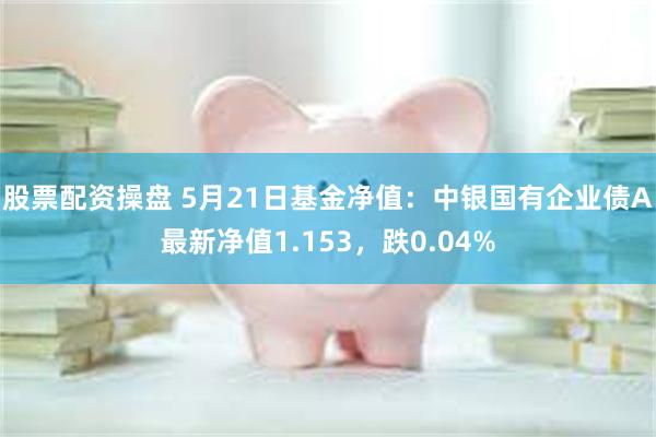 股票配资操盘 5月21日基金净值：中银国有企业债A最新净值1.153，跌0.04%