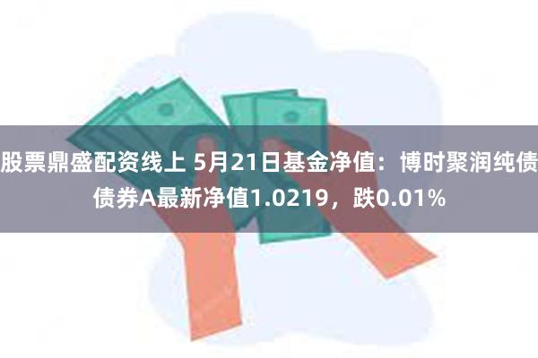 股票鼎盛配资线上 5月21日基金净值：博时聚润纯债债券A最新净值1.0219，跌0.01%