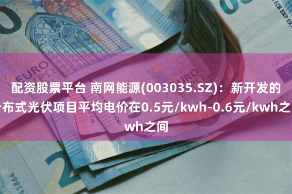 配资股票平台 南网能源(003035.SZ)：新开发的分布式光伏项目平均电价在0.5元/kwh-0.6元/kwh之间