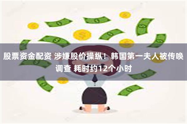 股票资金配资 涉嫌股价操纵！韩国第一夫人被传唤调查 耗时约12个小时