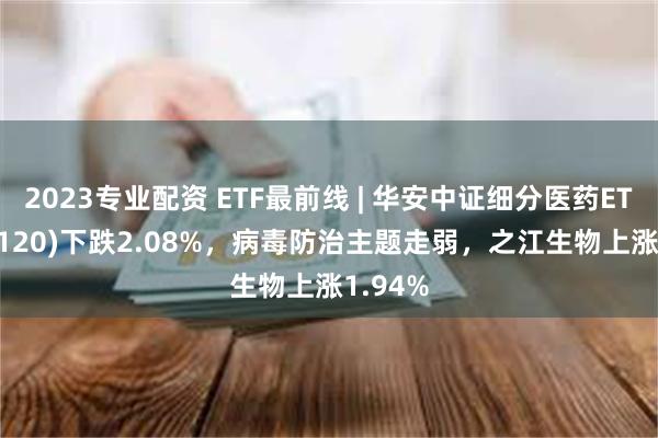 2023专业配资 ETF最前线 | 华安中证细分医药ETF(512120)下跌2.08%，病毒防治主题走弱，之江生物上涨1.94%