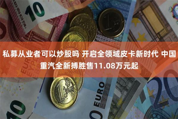 私募从业者可以炒股吗 开启全领域皮卡新时代 中国重汽全新搏胜售11.08万元起