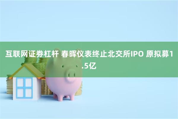 互联网证劵杠杆 春晖仪表终止北交所IPO 原拟募1.5亿