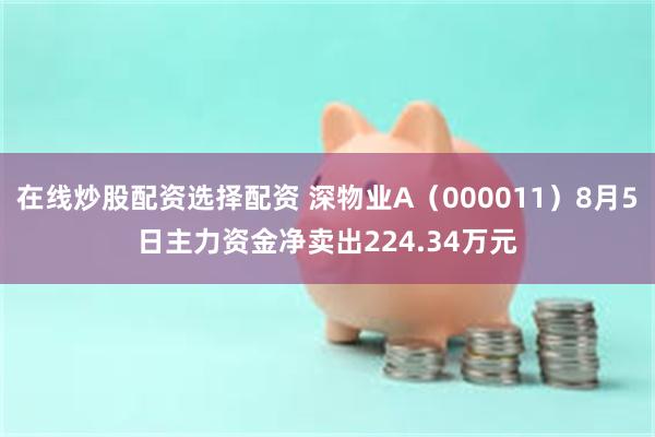 在线炒股配资选择配资 深物业A（000011）8月5日主力资金净卖出224.34万元