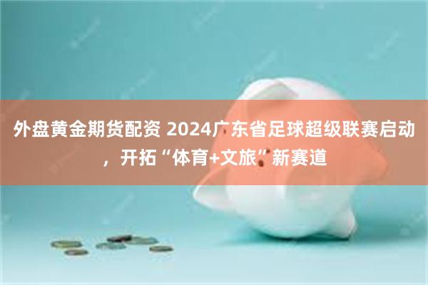 外盘黄金期货配资 2024广东省足球超级联赛启动，开拓“体育+文旅”新赛道