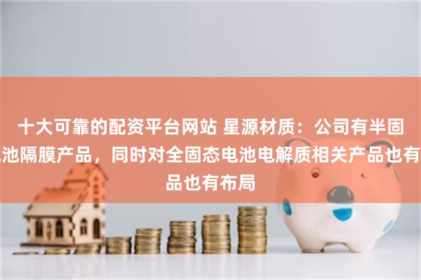 十大可靠的配资平台网站 星源材质：公司有半固态电池隔膜产品，同时对全固态电池电解质相关产品也有布局