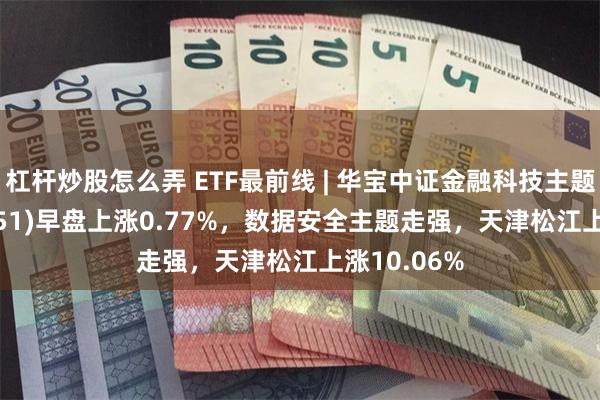 杠杆炒股怎么弄 ETF最前线 | 华宝中证金融科技主题ETF(159851)早盘上涨0.77%，数据安全主题走强，天津松江上涨10.06%