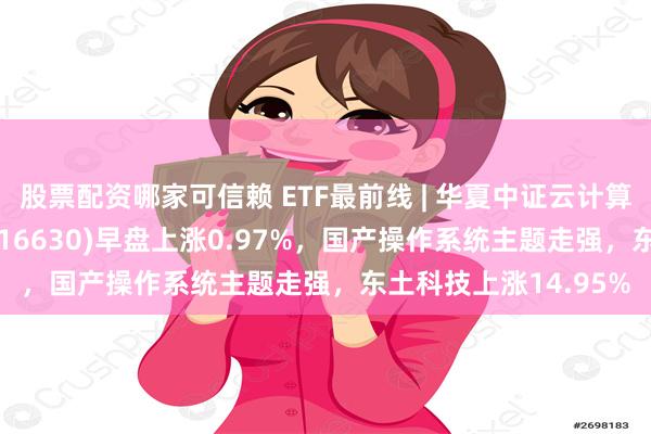 股票配资哪家可信赖 ETF最前线 | 华夏中证云计算与大数据主题ETF(516630)早盘上涨0.97%，国产操作系统主题走强，东土科技上涨14.95%