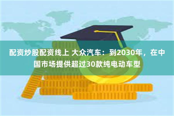 配资炒股配资线上 大众汽车：到2030年，在中国市场提供超过30款纯电动车型