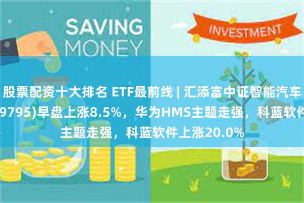 股票配资十大排名 ETF最前线 | 汇添富中证智能汽车主题ETF(159795)早盘上涨8.5%，华为HMS主题走强，科蓝软件上涨20.0%