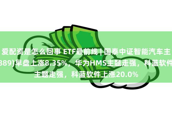 爱配资是怎么回事 ETF最前线 | 国泰中证智能汽车主题ETF(159889)早盘上涨8.35%，华为HMS主题走强，科蓝软件上涨20.0%