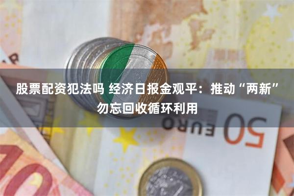 股票配资犯法吗 经济日报金观平：推动“两新”勿忘回收循环利用