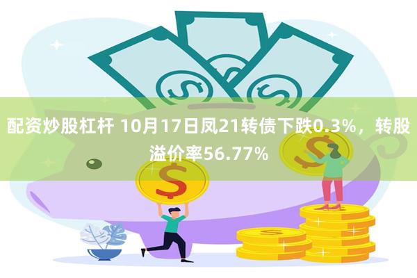 配资炒股杠杆 10月17日凤21转债下跌0.3%，转股溢价率56.77%