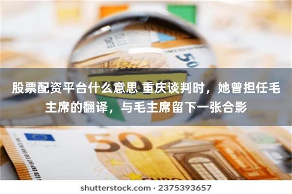 股票配资平台什么意思 重庆谈判时，她曾担任毛主席的翻译，与毛主席留下一张合影