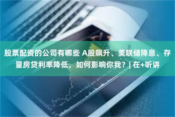 股票配资的公司有哪些 A股飙升、美联储降息、存量房贷利率降低，如何影响你我？| 在+听讲