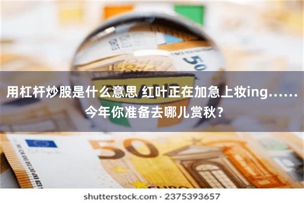 用杠杆炒股是什么意思 红叶正在加急上妆ing…… 今年你准备去哪儿赏秋？