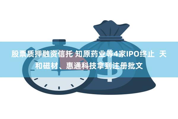 股票质押融资信托 知原药业等4家IPO终止  天和磁材、惠通科技拿到注册批文