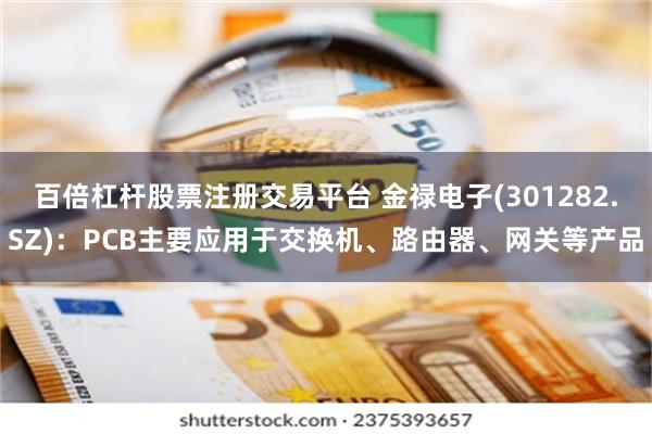 百倍杠杆股票注册交易平台 金禄电子(301282.SZ)：PCB主要应用于交换机、路由器、网关等产品