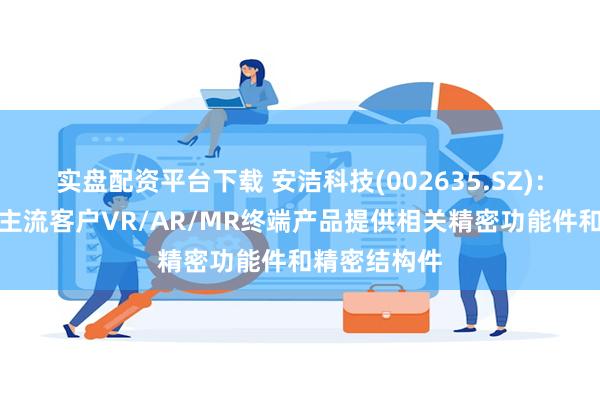 实盘配资平台下载 安洁科技(002635.SZ)：主要为国际主流客户VR/AR/MR终端产品提供相关精密功能件和精密结构件