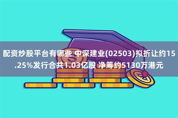 配资炒股平台有哪些 中深建业(02503)拟折让约15.25%发行合共1.03亿股 净筹约5130万港元