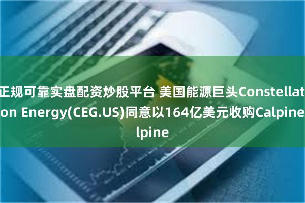 正规可靠实盘配资炒股平台 美国能源巨头Constellation Energy(CEG.US)同意以164亿美元收购Calpine