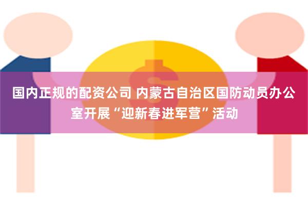 国内正规的配资公司 内蒙古自治区国防动员办公室开展“迎新春进军营”活动