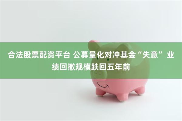 合法股票配资平台 公募量化对冲基金“失意” 业绩回撤规模跌回五年前