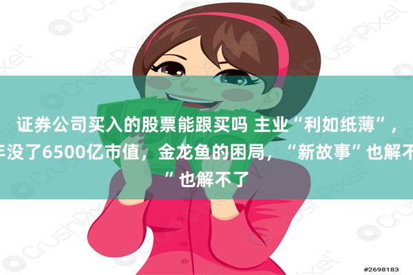 证券公司买入的股票能跟买吗 主业“利如纸薄”，3年没了6500亿市值，金龙鱼的困局，“新故事”也解不了