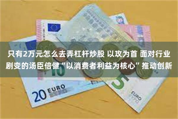 只有2万元怎么去弄杠杆炒股 以攻为首 面对行业剧变的汤臣倍健“以消费者利益为核心”推动创新